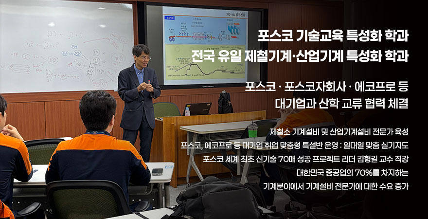 포스코 기술교육 특성화 하고가 전국 유일 제철기계, 산업기계 특성화 학과 포스코,포스코자회사,에코프로 등 대기업과 산학 교류 협력 체결 제철소 기계설비 및 산업기계설비 전문가 육성 포스코, 에코프로 등 대기업 취업 맞춤형 특설반 운영:일대일 맞춤 실기지도 포스코 세계 최초 신기술 70매 성공 프로젝트 리더 김형길 교수 직강 대한민국 중공업의 70%를 차지하는 기계분야에서 기계설비 전문가에 대한 수요 증가